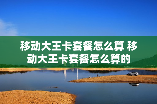 移动大王卡套餐怎么算 移动大王卡套餐怎么算的