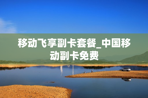 移动飞享副卡套餐_中国移动副卡免费