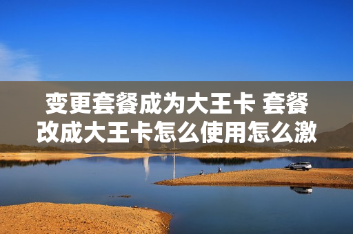 变更套餐成为大王卡 套餐改成大王卡怎么使用怎么激活
