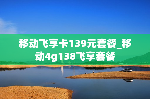 移动飞享卡139元套餐_移动4g138飞享套餐