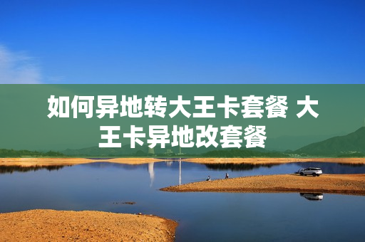 如何异地转大王卡套餐 大王卡异地改套餐
