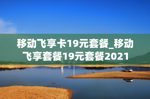 移动飞享卡19元套餐_移动飞享套餐19元套餐2021