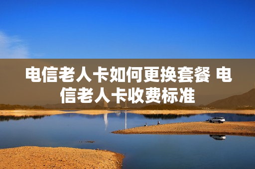 电信老人卡如何更换套餐 电信老人卡收费标准