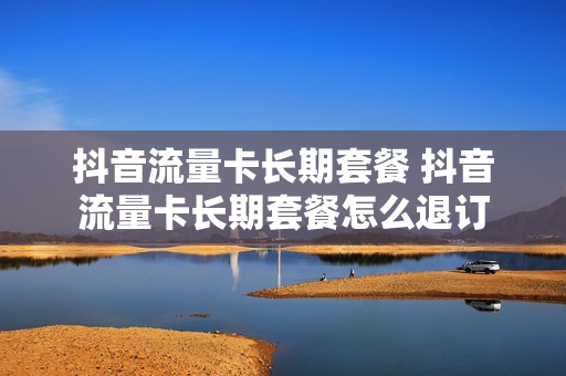抖音流量卡长期套餐 抖音流量卡长期套餐怎么退订