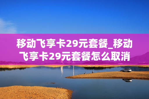 移动飞享卡29元套餐_移动飞享卡29元套餐怎么取消