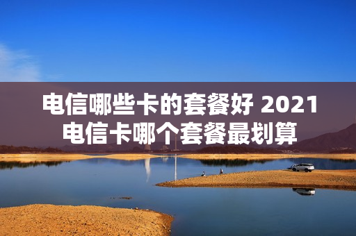 电信哪些卡的套餐好 2021电信卡哪个套餐最划算