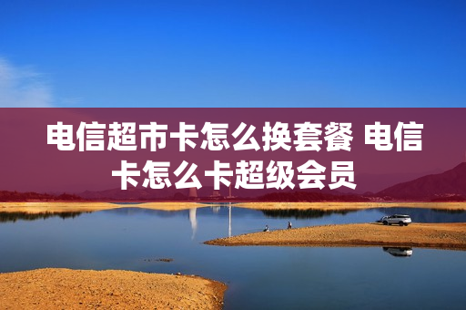 电信超市卡怎么换套餐 电信卡怎么卡超级会员