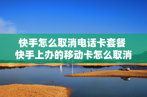 快手怎么取消电话卡套餐 快手上办的移动卡怎么取消