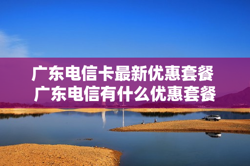 广东电信卡最新优惠套餐 广东电信有什么优惠套餐