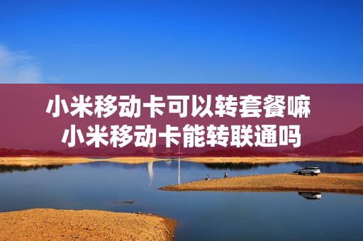 小米移动卡可以转套餐嘛 小米移动卡能转联通吗