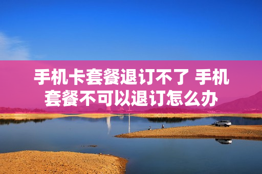 手机卡套餐退订不了 手机套餐不可以退订怎么办
