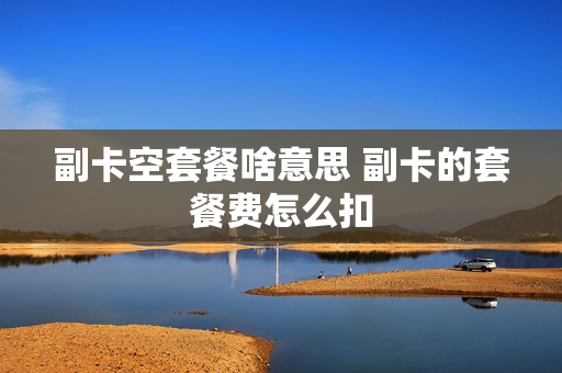 副卡空套餐啥意思 副卡的套餐费怎么扣