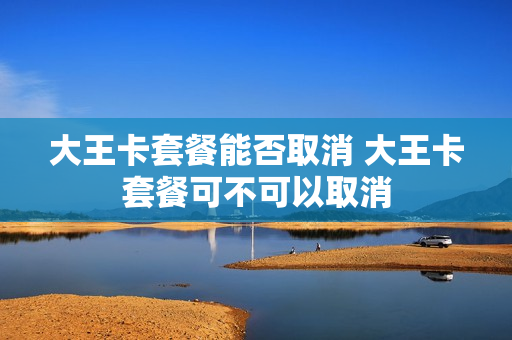 大王卡套餐能否取消 大王卡套餐可不可以取消