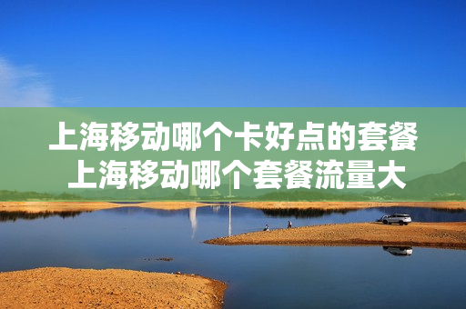 上海移动哪个卡好点的套餐 上海移动哪个套餐流量大又实惠