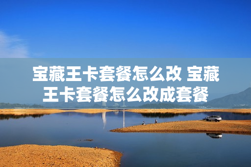 宝藏王卡套餐怎么改 宝藏王卡套餐怎么改成套餐
