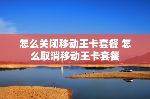 怎么关闭移动王卡套餐 怎么取消移动王卡套餐