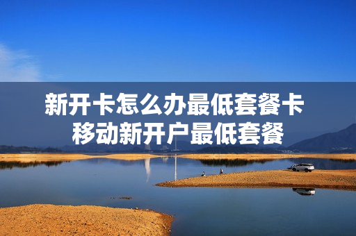 新开卡怎么办最低套餐卡 移动新开户最低套餐