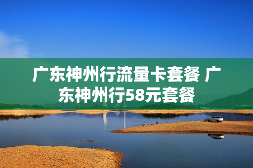 广东神州行流量卡套餐 广东神州行58元套餐