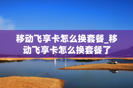 移动飞享卡怎么换套餐_移动飞享卡怎么换套餐了