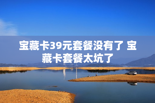 宝藏卡39元套餐没有了 宝藏卡套餐太坑了