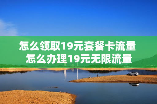 怎么领取19元套餐卡流量 怎么办理19元无限流量