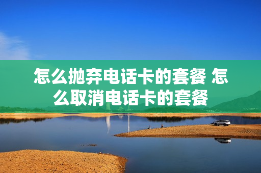怎么抛弃电话卡的套餐 怎么取消电话卡的套餐