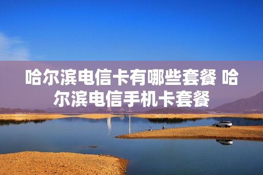 哈尔滨电信卡有哪些套餐 哈尔滨电信手机卡套餐