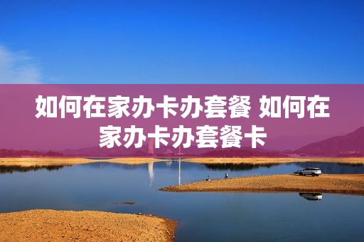 如何在家办卡办套餐 如何在家办卡办套餐卡