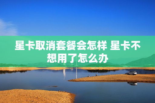 星卡取消套餐会怎样 星卡不想用了怎么办