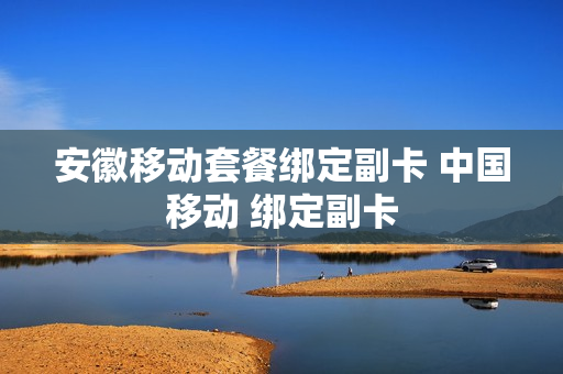 安徽移动套餐绑定副卡 中国移动 绑定副卡