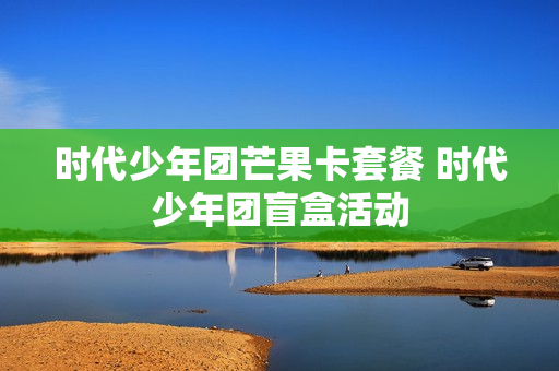 时代少年团芒果卡套餐 时代少年团盲盒活动
