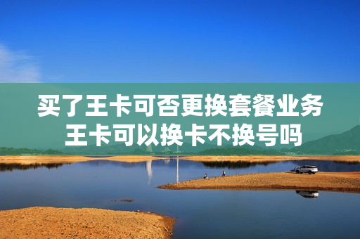 买了王卡可否更换套餐业务 王卡可以换卡不换号吗