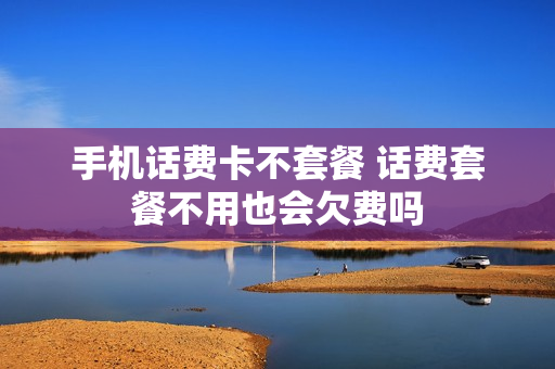 手机话费卡不套餐 话费套餐不用也会欠费吗