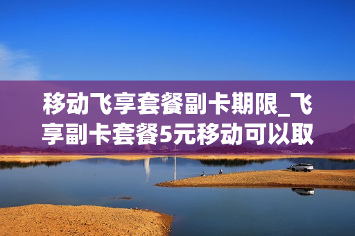 移动飞享套餐副卡期限_飞享副卡套餐5元移动可以取消吗