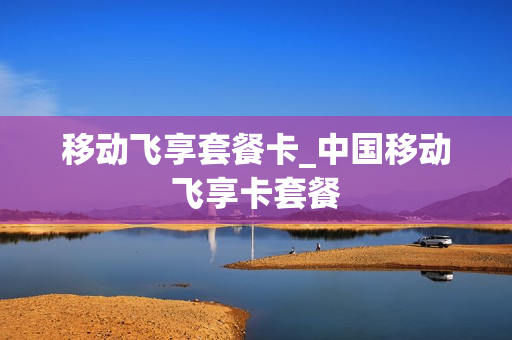 移动飞享套餐卡_中国移动飞享卡套餐
