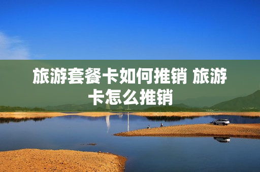 旅游套餐卡如何推销 旅游卡怎么推销
