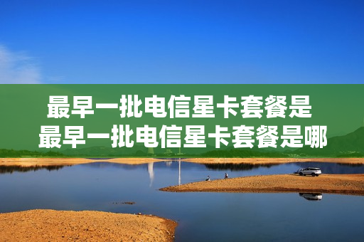 最早一批电信星卡套餐是 最早一批电信星卡套餐是哪一年