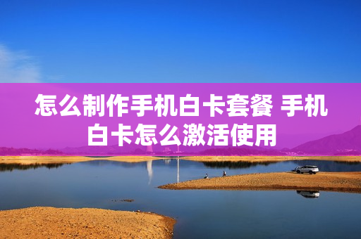 怎么制作手机白卡套餐 手机白卡怎么激活使用