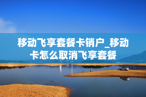 移动飞享套餐卡销户_移动卡怎么取消飞享套餐