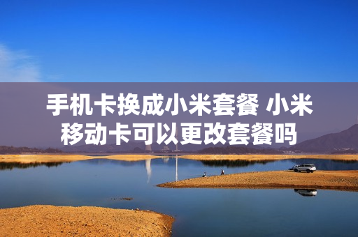 手机卡换成小米套餐 小米移动卡可以更改套餐吗