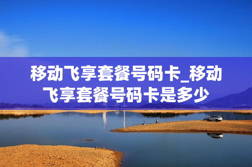 移动飞享套餐号码卡_移动飞享套餐号码卡是多少