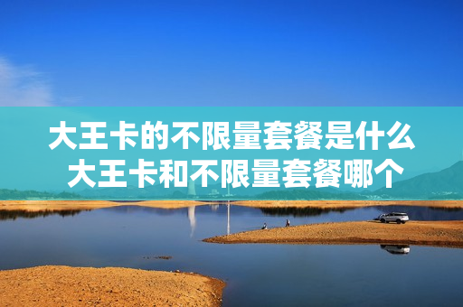 大王卡的不限量套餐是什么 大王卡和不限量套餐哪个好
