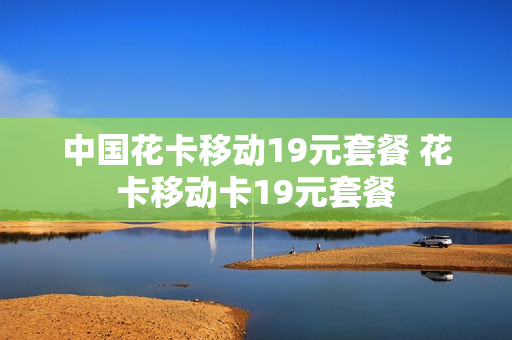 中国花卡移动19元套餐 花卡移动卡19元套餐
