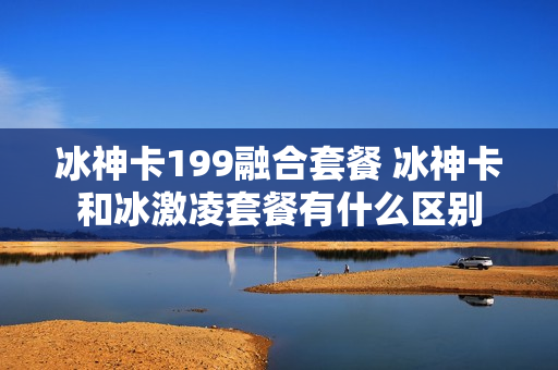 冰神卡199融合套餐 冰神卡和冰激凌套餐有什么区别