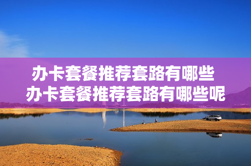 办卡套餐推荐套路有哪些 办卡套餐推荐套路有哪些呢