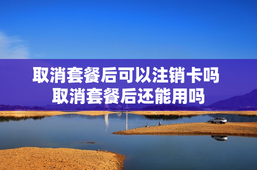 取消套餐后可以注销卡吗 取消套餐后还能用吗