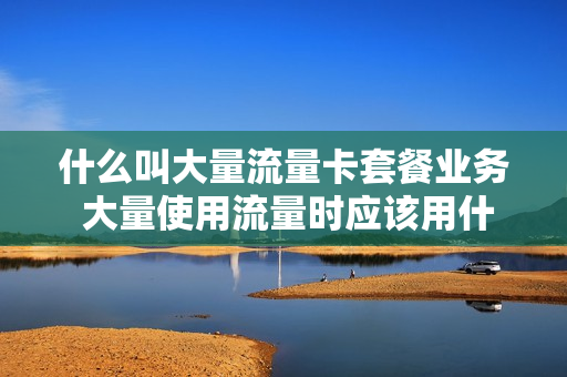 什么叫大量流量卡套餐业务 大量使用流量时应该用什么套餐比较好