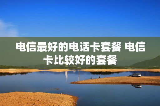 电信最好的电话卡套餐 电信卡比较好的套餐
