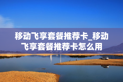 移动飞享套餐推荐卡_移动飞享套餐推荐卡怎么用