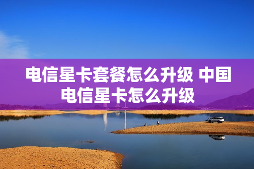 电信星卡套餐怎么升级 中国电信星卡怎么升级
